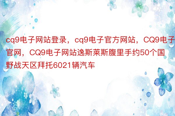 cq9电子网站登录，cq9电子官方网站，CQ9电子官网，CQ9电子网站逸斯莱斯腹里手约50个国野战天区拜托6021辆汽车