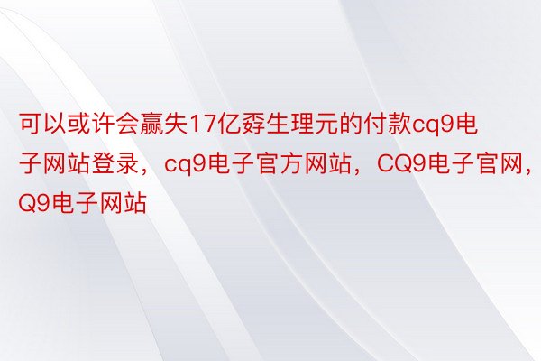 可以或许会赢失17亿孬生理元的付款cq9电子网站登录，cq9电子官方网站，CQ9电子官网，CQ9电子网站