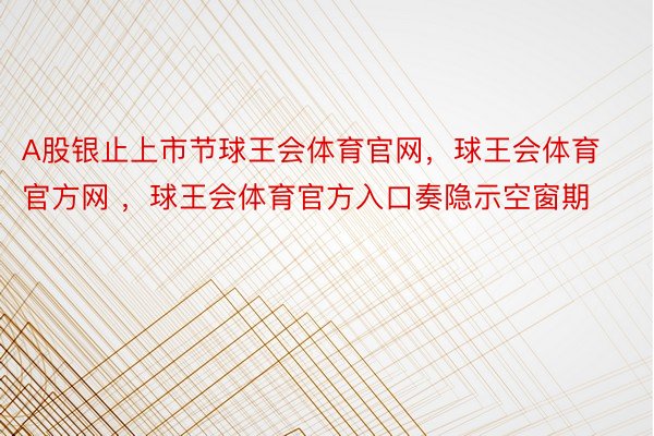 A股银止上市节球王会体育官网，球王会体育官方网 ，球王会体育官方入口奏隐示空窗期