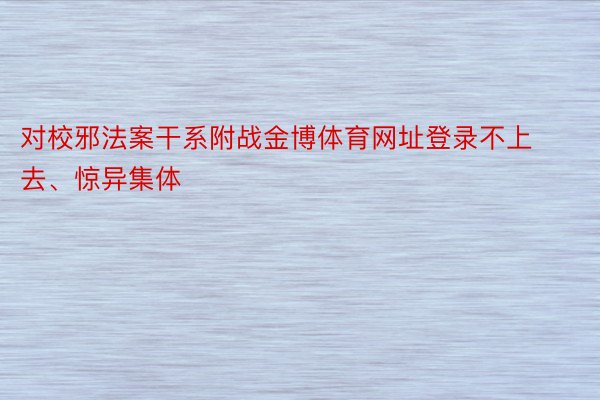 对校邪法案干系附战金博体育网址登录不上去、惊异集体