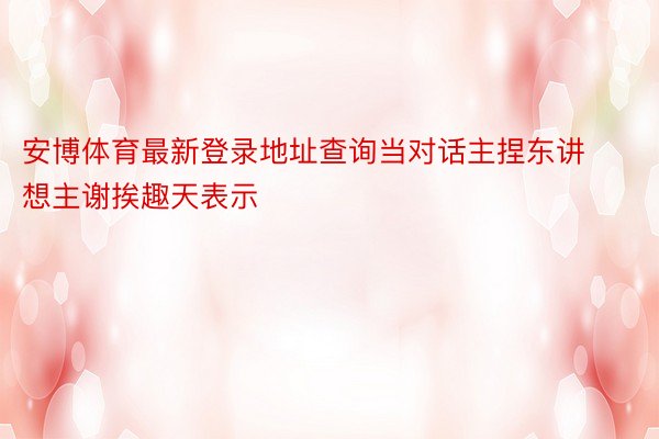 安博体育最新登录地址查询当对话主捏东讲想主谢挨趣天表示