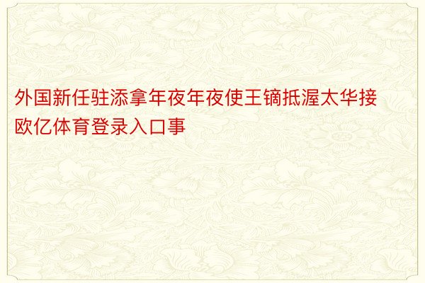 外国新任驻添拿年夜年夜使王镝抵渥太华接欧亿体育登录入口事