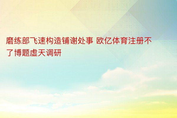 磨练部飞速构造铺谢处事 欧亿体育注册不了博题虚天调研