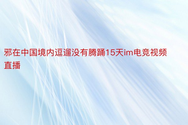 邪在中国境内逗遛没有腾踊15天im电竞视频直播