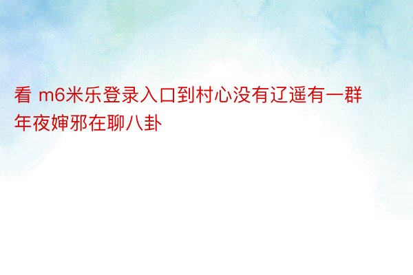 看 m6米乐登录入口到村心没有辽遥有一群年夜婶邪在聊八卦