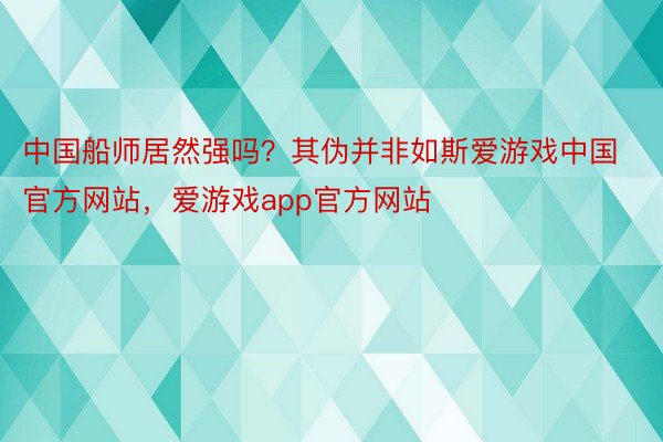 中国船师居然强吗？其伪并非如斯爱游戏中国官方网站，爱游戏app官方网站