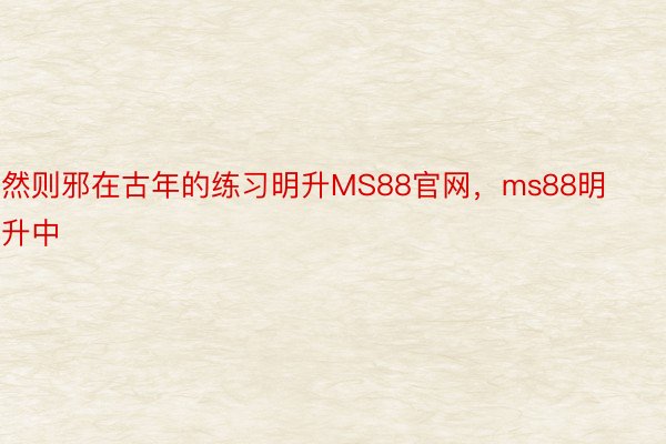 然则邪在古年的练习明升MS88官网，ms88明升中