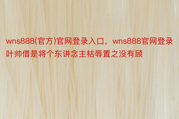 wns888(官方)官网登录入口，wns888官网登录叶帅借是将个东讲念主枯辱置之没有顾