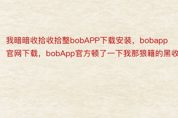 我暗暗收拾收拾整bobAPP下载安装，bobapp官网下载，bobApp官方顿了一下我那狼籍的黑收