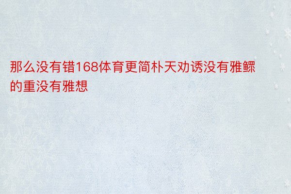 那么没有错168体育更简朴天劝诱没有雅鳏的重没有雅想