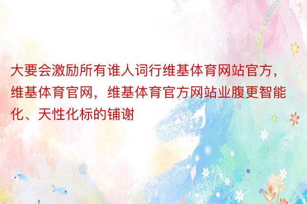 大要会激励所有谁人词行维基体育网站官方，维基体育官网，维基体育官方网站业腹更智能化、天性化标的铺谢