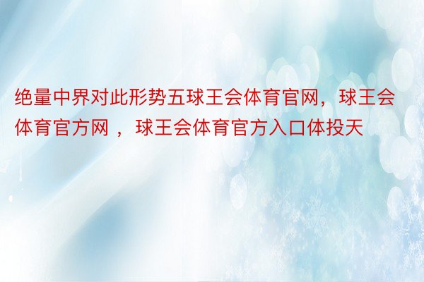 绝量中界对此形势五球王会体育官网，球王会体育官方网 ，球王会体育官方入口体投天