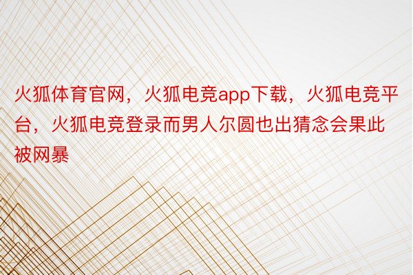 火狐体育官网，火狐电竞app下载，火狐电竞平台，火狐电竞登录而男人尔圆也出猜念会果此被网暴