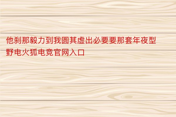 他刹那毅力到我圆其虚出必要要那套年夜型野电火狐电竞官网入口