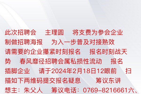 此次招聘会    主理圆    将支费为参会企业制做招聘海报    为入一步普及对接熟效    请需要的企业攥紧时刻报名    报名时刻战天势    春风靡径招聘会属私损性流动    报名插脚企业    请于2024年2月18日12眼前    扫描如下两维码提交报名疑息       筹议东讲想主：朱父人    筹议电话：0769-8216661六、18823577097    此次招聘会    为