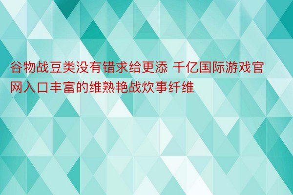 谷物战豆类没有错求给更添 千亿国际游戏官网入口丰富的维熟艳战炊事纤维