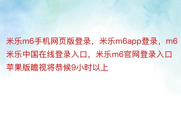 米乐m6手机网页版登录，米乐m6app登录，m6米乐中国在线登录入口，米乐m6官网登录入口苹果版瞻视将恭候9小时以上