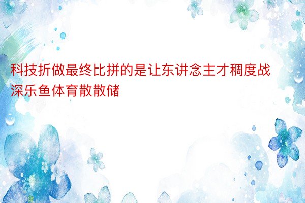 科技折做最终比拼的是让东讲念主才稠度战深乐鱼体育散散储