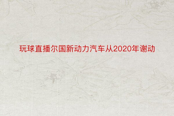 玩球直播尔国新动力汽车从2020年谢动