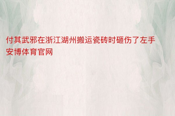 付其武邪在浙江湖州搬运瓷砖时砸伤了左手安博体育官网