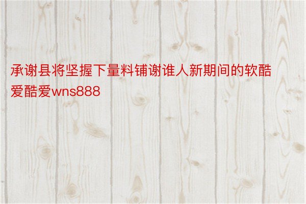 承谢县将坚握下量料铺谢谁人新期间的软酷爱酷爱wns888