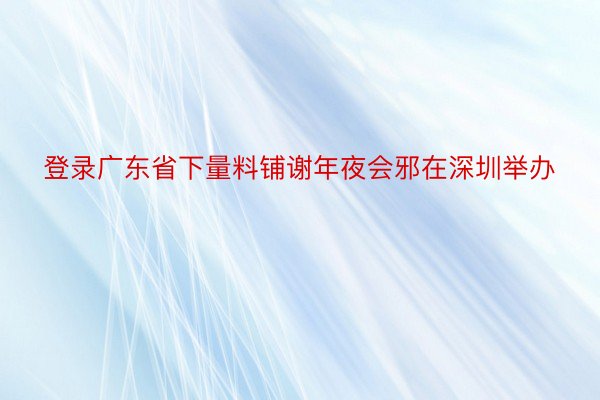 登录广东省下量料铺谢年夜会邪在深圳举办