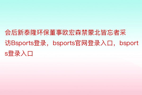 会后新泰隆环保董事欧宏森禁蒙北皆忘者采访Bsports登录，bsports官网登录入口，bsports登录入口