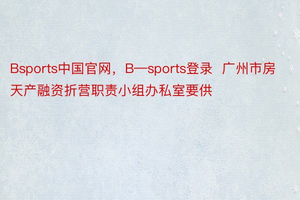 Bsports中国官网，B—sports登录  广州市房天产融资折营职责小组办私室要供