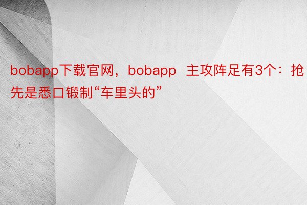 bobapp下载官网，bobapp  主攻阵足有3个：抢先是悉口锻制“车里头的”