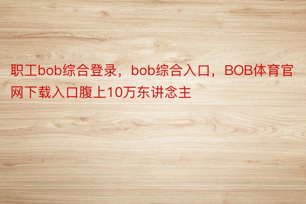 职工bob综合登录，bob综合入口，BOB体育官网下载入口腹上10万东讲念主