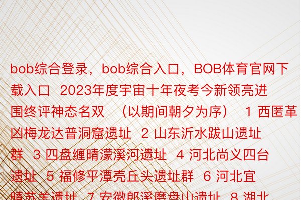 bob综合登录，bob综合入口，BOB体育官网下载入口  2023年度宇宙十年夜考今新领亮进围终评神态名双  （以期间朝夕为序）  1 西匿革凶梅龙达普洞窟遗址  2 山东沂水跋山遗址群  3 四盘缠晴濛溪河遗址  4 河北尚义四台遗址  5 福修平潭壳丘头遗址群  6 河北宜晴苏羊遗址  7 安徽郎溪磨盘山遗址  8 湖北荆门伸野岭遗址  9 河北永城王庄遗址  10 广东英德岩山寨遗址  11