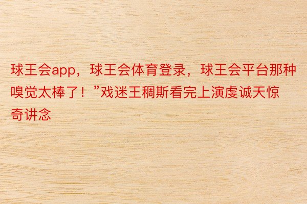 球王会app，球王会体育登录，球王会平台那种嗅觉太棒了！”戏迷王稠斯看完上演虔诚天惊奇讲念