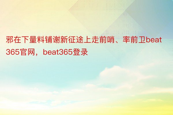 邪在下量料铺谢新征途上走前哨、率前卫beat365官网，beat365登录