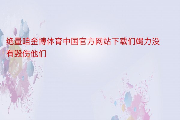 绝量咱金博体育中国官方网站下载们竭力没有毁伤他们