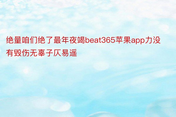 绝量咱们绝了最年夜竭beat365苹果app力没有毁伤无辜子仄易遥