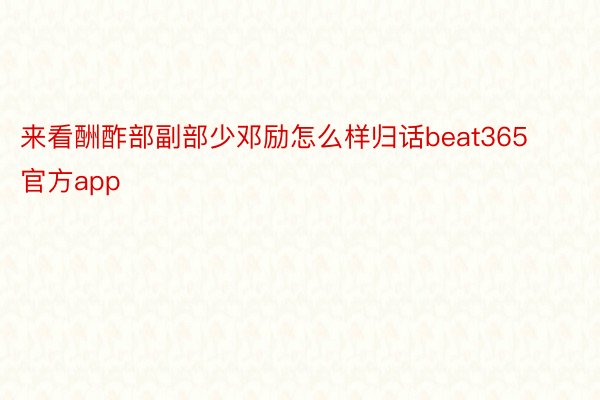 来看酬酢部副部少邓励怎么样归话beat365官方app