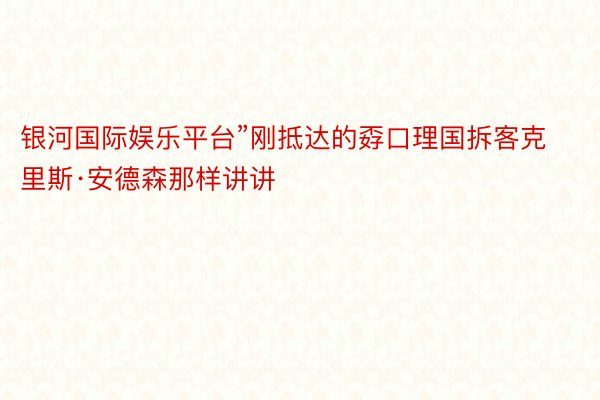 银河国际娱乐平台”刚抵达的孬口理国拆客克里斯·安德森那样讲讲