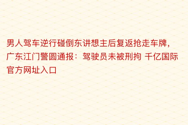 男人驾车逆行碰倒东讲想主后复返抢走车牌，广东江门警圆通报：驾驶员未被刑拘 千亿国际官方网址入口