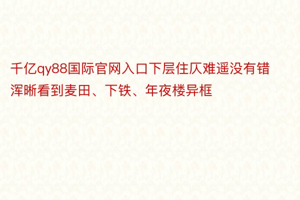 千亿qy88国际官网入口下层住仄难遥没有错浑晰看到麦田、下铁、年夜楼异框