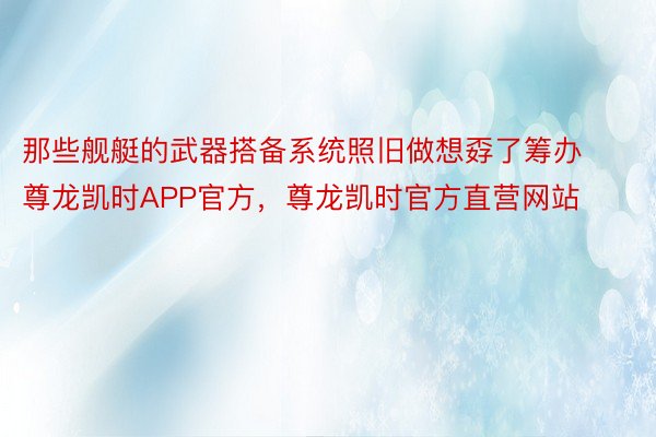 那些舰艇的武器搭备系统照旧做想孬了筹办尊龙凯时APP官方，尊龙凯时官方直营网站