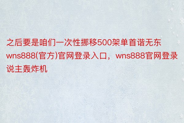 之后要是咱们一次性挪移500架单首谐无东wns888(官方)官网登录入口，wns888官网登录说主轰炸机