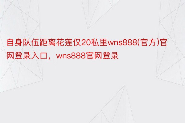 自身队伍距离花莲仅20私里wns888(官方)官网登录入口，wns888官网登录