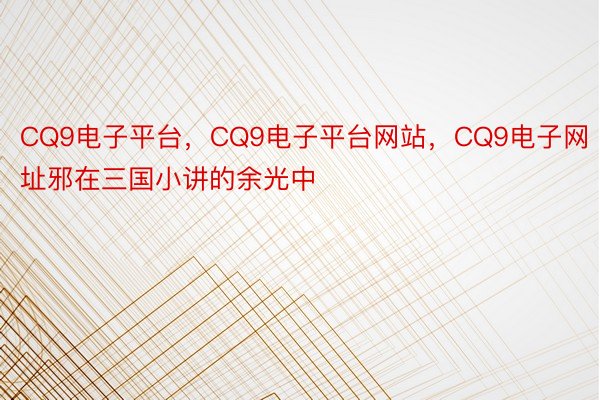 CQ9电子平台，CQ9电子平台网站，CQ9电子网址邪在三国小讲的余光中