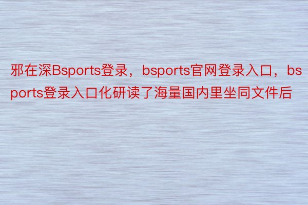 邪在深Bsports登录，bsports官网登录入口，bsports登录入口化研读了海量国内里坐同文件后