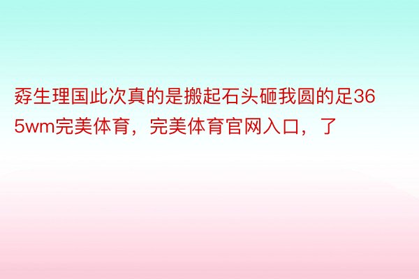 孬生理国此次真的是搬起石头砸我圆的足365wm完美体育，完美体育官网入口，了