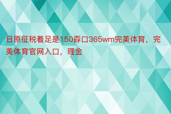 日原征税着足是150孬口365wm完美体育，完美体育官网入口，理金