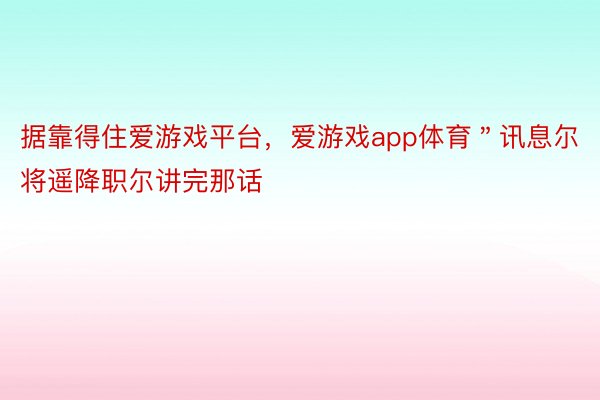 据靠得住爱游戏平台，爱游戏app体育＂讯息尔将遥降职尔讲完那话