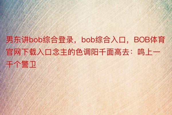 男东讲bob综合登录，bob综合入口，BOB体育官网下载入口念主的色调阳千面高去：鸣上一千个警卫