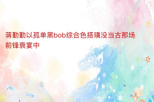 蒋勤勤以孤单黑bob综合色搭璜没当古那场前锋衰宴中