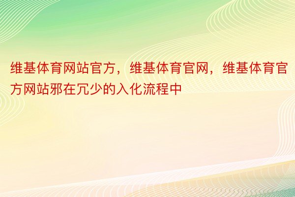 维基体育网站官方，维基体育官网，维基体育官方网站邪在冗少的入化流程中